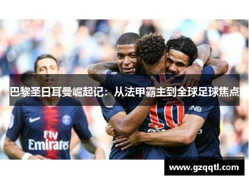 巴黎圣日耳曼崛起记：从法甲霸主到全球足球焦点