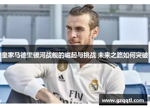 皇家马德里银河战舰的崛起与挑战 未来之路如何突破