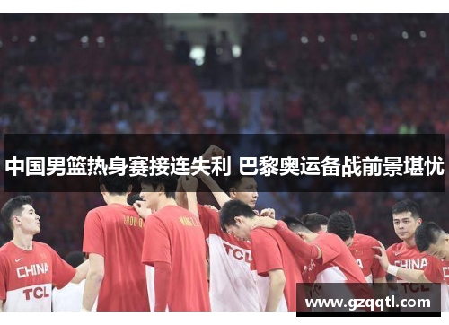 中国男篮热身赛接连失利 巴黎奥运备战前景堪忧