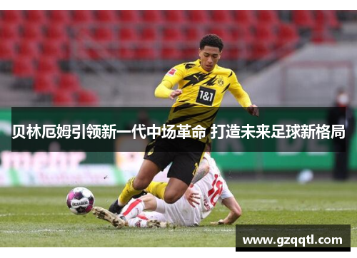 贝林厄姆引领新一代中场革命 打造未来足球新格局