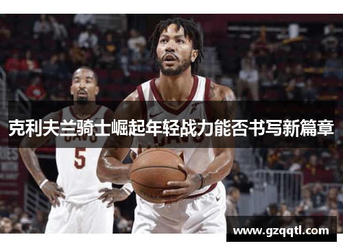 克利夫兰骑士崛起年轻战力能否书写新篇章