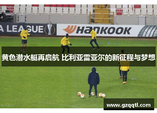 黄色潜水艇再启航 比利亚雷亚尔的新征程与梦想