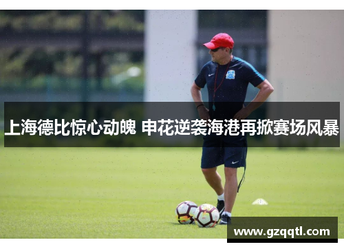 上海德比惊心动魄 申花逆袭海港再掀赛场风暴