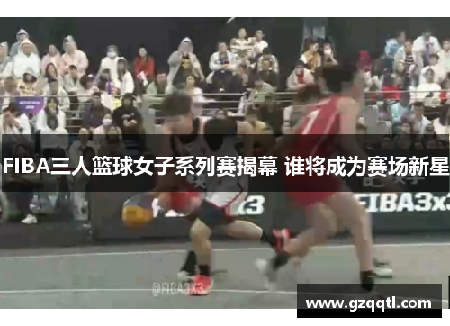 FIBA三人篮球女子系列赛揭幕 谁将成为赛场新星