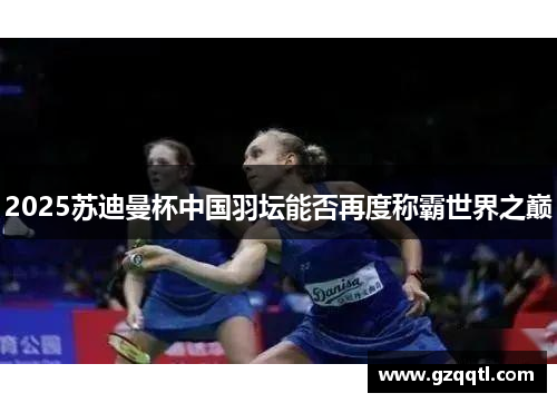 2025苏迪曼杯中国羽坛能否再度称霸世界之巅