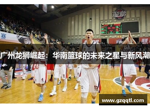 广州龙狮崛起：华南篮球的未来之星与新风潮
