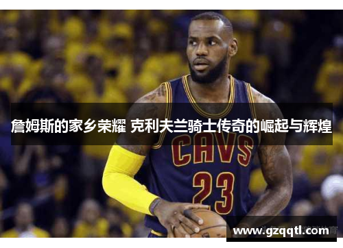 詹姆斯的家乡荣耀 克利夫兰骑士传奇的崛起与辉煌