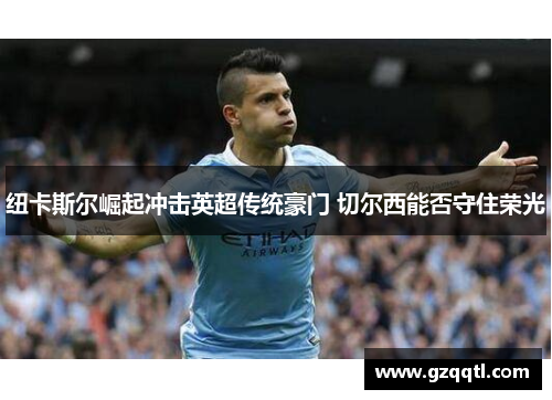 纽卡斯尔崛起冲击英超传统豪门 切尔西能否守住荣光