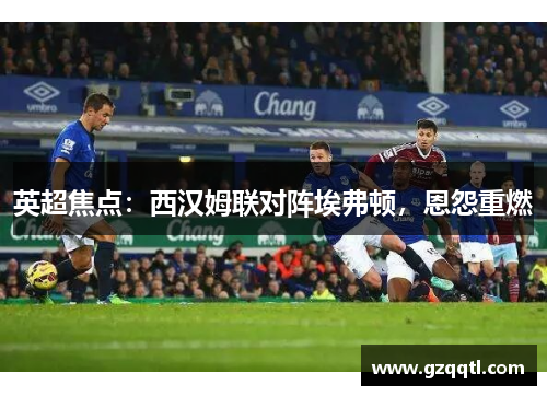 英超焦点：西汉姆联对阵埃弗顿，恩怨重燃